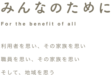 For the benefit of all みんなのために 利用者を思い、その家族を思い、職員を思い、その家族を思い、そして、地域を思う